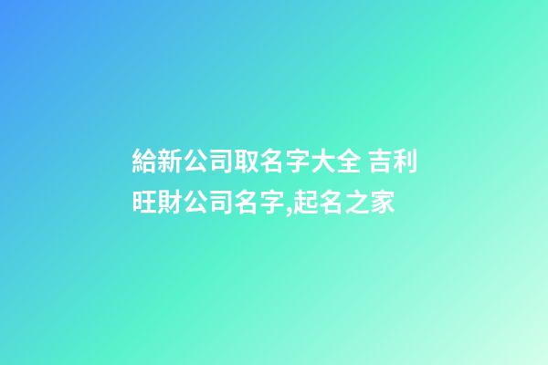 給新公司取名字大全 吉利旺財公司名字,起名之家